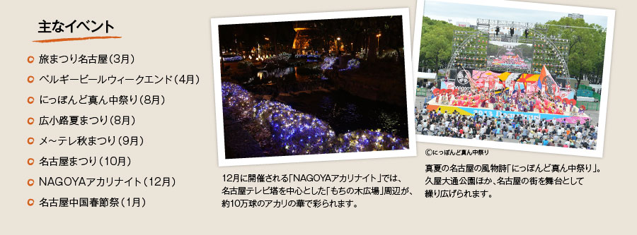 主なイベント　旅まつり名古屋（3月）　ベルギービールウィークエンド（4月）　にっぽんど真ん中祭り（8月）　広小路夏まつり（8月）　メ?テレ秋まつり（9月）　名古屋まつり（10月）　NAGOYAアカリナイト（12月）　名古屋中国春節祭（1月）　12月に開催される「NAGOYAアカリナイト」では、名古屋テレビ塔を中心とした「もちの木広場」周辺が、約10万球のアカリの華で彩られます。真夏の名古屋の風物詩「にっぽんど真ん中祭り」。久屋大通公園ほか、名古屋の街を舞台として繰り広げられます。