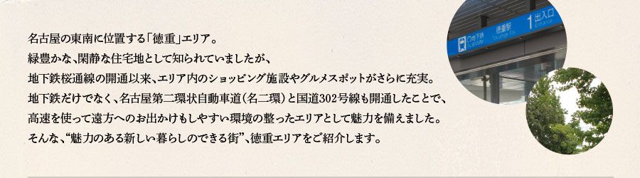 名古屋の東南に位置する「徳重」エリア。緑豊かな、閑静な住宅地として知られていましたが、地下鉄桜通線の開通以来、エリア内のショッピング施設やグルメスポットがさらに充実。地下鉄だけでなく、名古屋第二環状自動車道（名二環）と国道302号線も開通したことで、高速を使って遠方へのお出かけもしやすい環境の整ったエリアとして魅力を備えました。そんな、“魅力のある新しい暮らしのできる街”、徳重エリアをご紹介します。