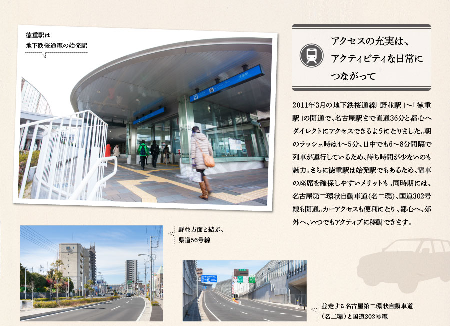 アクセスの充実は、アクティビティな日常につながって　2011年3月の地下鉄桜通線「野並駅」～「徳重駅」の開通で、名古屋駅まで直通36分と都心へダイレクトにアクセスできるようになりました。朝のラッシュ時は4～5分、日中でも6～8分間隔で列車が運行しているため、待ち時間が少ないのも魅力。さらに徳重駅は始発駅でもあるため、電車の座席を確保しやすいメリットも。同時期には、名古屋第二環状自動車道（名二環）、国道302号線も開通。カーアクセスも便利になり、都心へ、郊外へ、いつでもアクティブに移動できます。　徳重駅は地下鉄桜通線の始発駅　野並方面と結ぶ、県道56号線　並走する名古屋第二環状自動車道　（名二環）と国道302号線