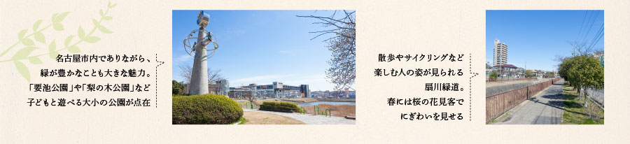 名古屋市内でありながら、緑が豊かなことも大きな魅力。「要池公園」や「梨の木公園」など子どもと遊べる大小の公園が点在　散歩やサイクリングなど楽しむ人の姿が見られる扇川緑道。春には桜の花見客でにぎわいを見せる