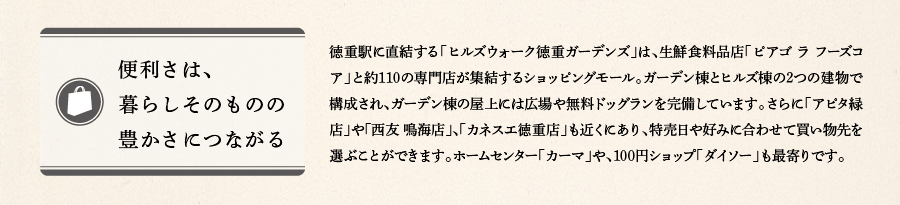 便利さは、暮らしそのものの豊かさにつながる　徳重駅に直結する「ヒルズウォーク徳重ガーデンズ」は、生鮮食料品店「ピアゴ ラ フーズコア」と約110の専門店が集結するショッピングモール。ガーデン棟とヒルズ棟の2つの建物で構成され、ガーデン棟の屋上には広場や無料ドッグランを完備しています。さらに「アピタ緑店」や「西友 鳴海店」、「カネスエ徳重店」も近くにあり、特売日や好みに合わせて買い物先を選ぶことができます。ホームセンター「カーマ」や、100円ショップ「ダイソー」も最寄りです。