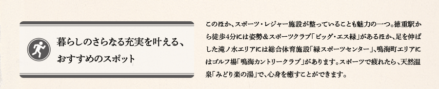 暮らしのさらなる充実を叶える、おすすめのスポット　このほか、スポーツ・レジャー施設が整っていることも魅力の一つ。徳重駅から徒歩4分には姿勢＆スポーツクラブ「ビッグ・エス緑」があるほか、足を伸ばした滝ノ水エリアには総合体育施設「緑スポーツセンター」、鳴海町エリアにはゴルフ場「鳴海カントリークラブ」があります。スポーツで疲れたら、天然温泉「みどり楽の湯」で、心身を癒すことができます。