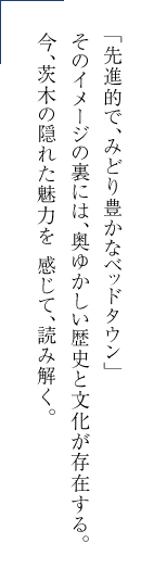 「先進的で、みどり豊かなベッドタウン」そのイメージの裏には、奥ゆかしい歴史と文化が存在する。今、茨木の隠れた魅力を 感じて、読み解く。