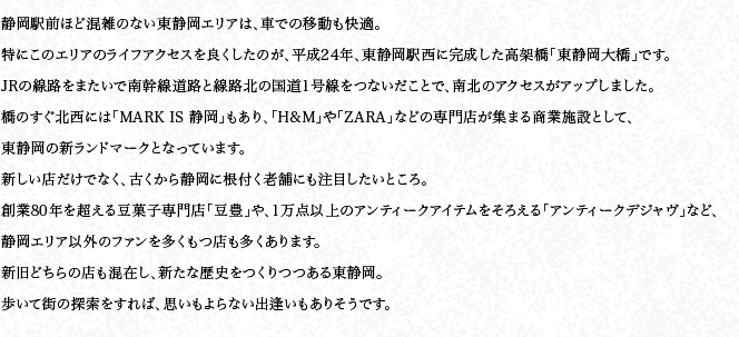 静岡駅前ほど混雑のない東静岡エリアは、車での移動も快適。特にこのエリアのライフアクセスを良くしたのが、平成24年、東静岡駅西に完成した高架橋「東静岡大橋」です。JRの線路をまたいで南幹線道路と線路北の国道1号線をつないだことで、南北のアクセスがアップしました。橋のすぐ北西には「MARK IS 静岡」もあり、「H&M」や「ZARA」などの専門店が集まる商業施設として、東静岡の新ランドマークとなっています。新しい店だけでなく、古くから静岡に根付く老舗にも注目したいところ。創業80年を超える豆菓子専門店「豆豊」や、1万点以上のアンティークアイテムをそろえる「アンティークデジャヴ」など、静岡エリア以外のファンを多くもつ店も多くあります。新旧どちらの店も混在し、新たな歴史をつくりつつある東静岡。歩いて街の探索をすれば、思いもよらない出逢いもありそうです。