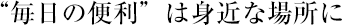 “毎日の便利”は身近な場所に
