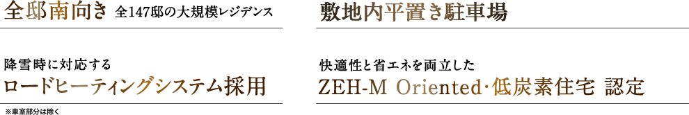 全邸南向き全147邸の大規模レジデンス敷地内平置き駐車場133台月額3,000円 〜 9,500円降雪時に対応するロードヒーティングシステム採用快適性と省エネを両立したZEH-M Oriented・低炭素住宅 認定活用の幅が広がる共用施設ブック＆コワーキングラウンジ、パーティ＆キッチンスタジオ、ゲストルーム