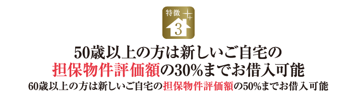 特徴3.50歳以上の方は新しいご自宅の担保物件評価額の30%までお借入可能｜60歳以上の方は新しいご自宅の担保物件評価額の50%までお借入可能