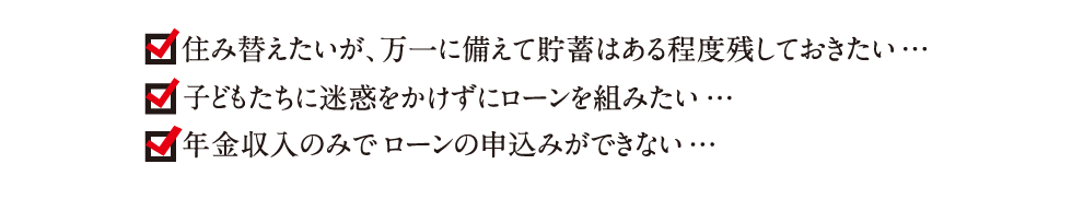 住み替えたいが、万一に備えて貯蓄はある程度残しておきたい…｜子どもtたちに迷惑をかけずにローンを組みたい…｜年金収入のみでローンの申込みができない…