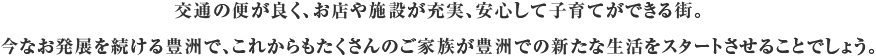 交通の便が良く、お店や施設が充実、安心して子育てができる街。今なお発展を続ける豊洲で、これからもたくさんのご家族が豊洲での新たな生活をスタートさせることでしょう。