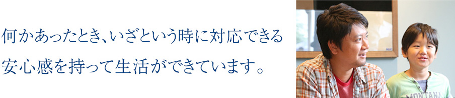 何かあったとき、いざという時に対応できる安心感を持って生活ができています。