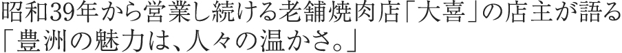 昭和39年から営業し続ける老舗焼肉店「大喜」の店主が語る「豊洲の魅力は、人々の温かさ。」