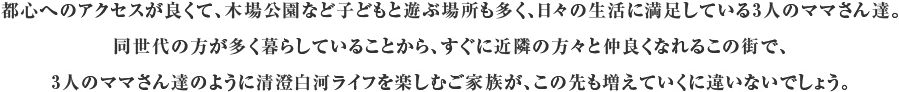 都心へのアクセスが良くて、木場公園など子どもと遊ぶ場所も多く、日々の生活に満足している3人のママさん達。同世代の方が多く暮らしていることから、すぐに近隣の方々と仲良くなれるこの街で、3人のママさん達のように清澄白河ライフを楽しむご家族が、この先も増えていくに違いないでしょう。