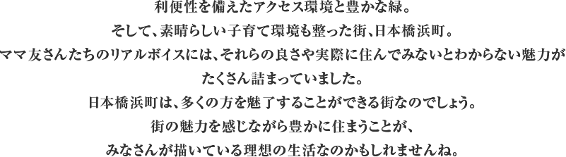 利便性を備えたアクセス環境と豊かな緑。そして、素晴らしい子育て環境も整った街、日本橋浜町。ママ友さんたちのリアルボイスには、それらの良さや実際に住んでみないとわからない魅力がたくさん詰まっていました。日本橋浜町は、多くの方を魅了することができる街なのでしょう。街の魅力を感じながら豊かに住まうことが、みなさんが描いている理想の生活なのかもしれませんね。