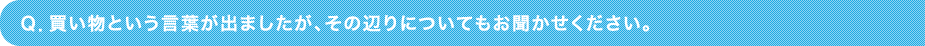 Ｑ．買い物という言葉が出ましたが、その辺りについてもお聞かせください。