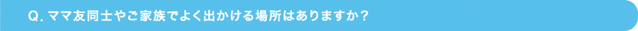 Ｑ．ママ友同士やご家族でよく出かける場所はありますか？