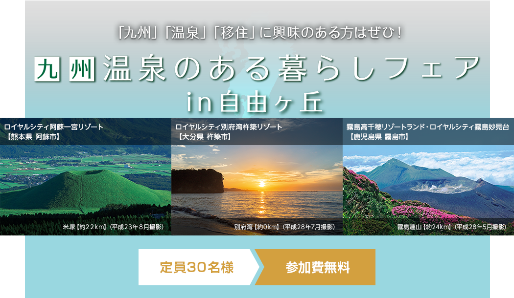 「九州」「温泉」「移住」に興味のある方はぜひ！九州 温泉のある暮らしフェアin自由が丘 ロイヤルシティ阿蘇一宮リゾート【熊本県 阿蘇市】 米塚【約22km】（平成23年8月撮影） ロイヤルシティ別府湾杵築リゾート【大分県 杵築市】 別府湾【約0km】（平成28年7月撮影） 霧島高千穂リゾートランド・ロイヤルシティ霧島妙見台【鹿児島県 霧島市】 霧島連山【約24km】（平成28年5月撮影）定員30名様 参加費無料