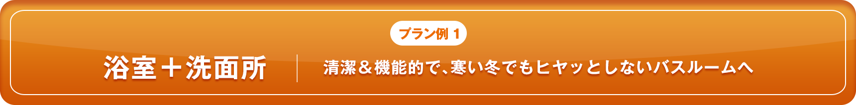 プラン例1 浴室＋洗面所 清潔＆機能的で、寒い冬でもヒヤッとしないバスルームへ