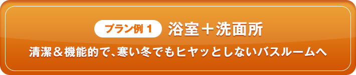 プラン例1 浴室＋洗面所 清潔＆機能的で、寒い冬でもヒヤッとしないバスルームへ