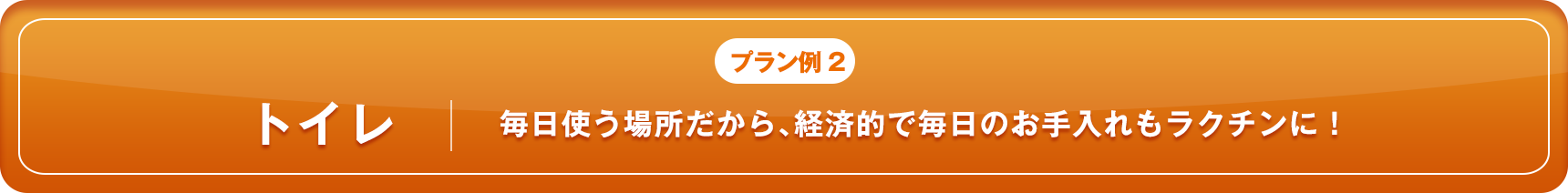 プラン例2 トイレ 毎日使う場所だから、経済的で毎日のお手入れもラクチンに！