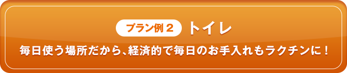 プラン例2 トイレ 毎日使う場所だから、経済的で毎日のお手入れもラクチンに！