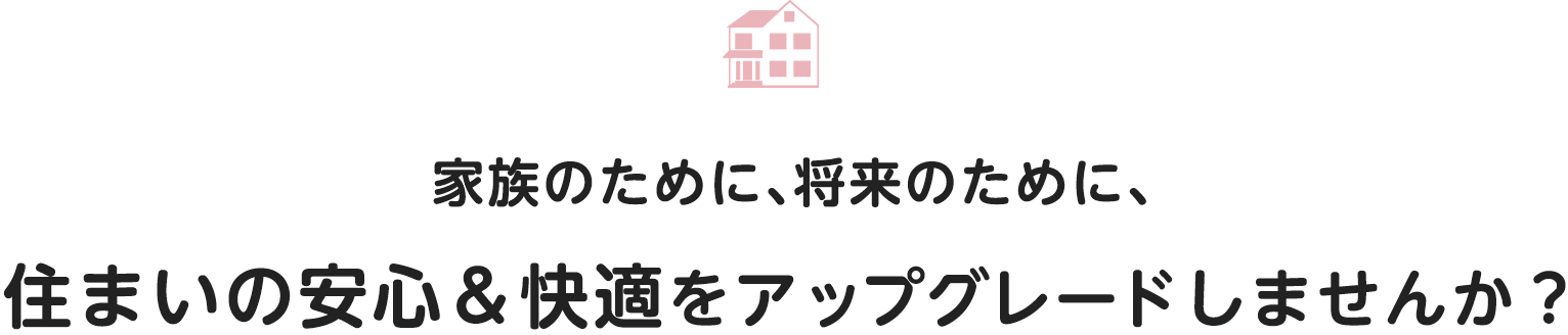 家族のために、将来のために、住まいの安心＆快適をアップグレードしませんか？