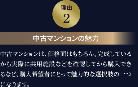 理由２　中古マンションの魅力　中古マンションは、価格面はもちろん、完成しているから実際に共用施設などを確認してから購入できるなど、購入希望者にとって魅力的な選択肢の一つになります。