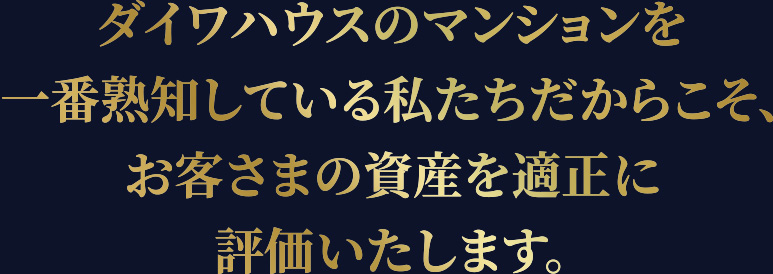 ダイワハウスのマンションを一番熟知している私たちだからこそ、お客さまの資産を適正に評価いたします。