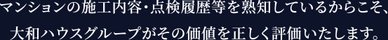 マンションの施工内容・点検履歴等を熟知しているからこそ、大和ハウスグループがその価値を正しく評価いたします。