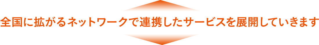 全国に拡がるネットワークで連携したサービスを展開していきます