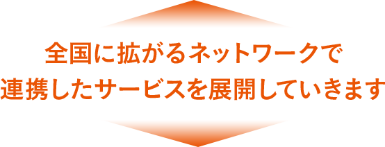 全国に拡がるネットワークで連携したサービスを展開していきます