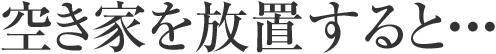 空き家を放置すると・・・