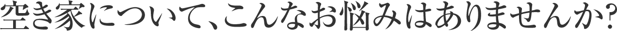 空き家について、こんなお悩みはありませんか？