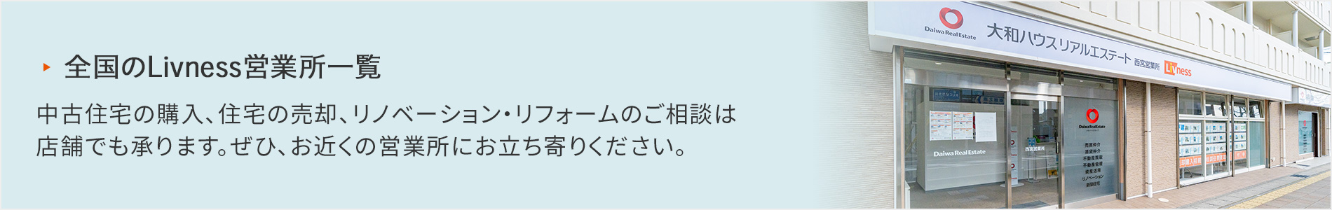 全国のLivness営業所一覧 中古住宅の購入、住宅の売却、リノベーション・リフォームのご相談は店舗でも承ります。ぜひ、お近くの営業所にお立ち寄りください。