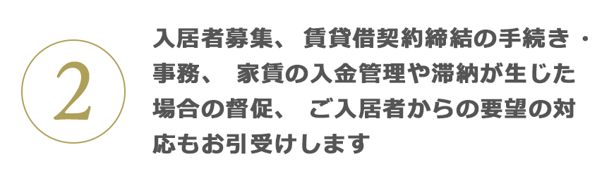 2 入居者募集、賃貸借契約締結の手続き・事務、家賃の入金管理や滞納が生じた場合の督促、ご入居者からの要望の対応もお引受けします
