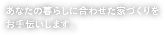 あなたの暮らしに合わせた家づくりをお手伝いします。