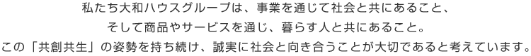 私たち大和ハウスグループは、事業を通じて社会と共にあること、そして商品やサービスを通じ、暮らす人と共にあること。この「共創共生」の姿勢を持ち続け、誠実に社会と向き合うことが大切であると考えています。
