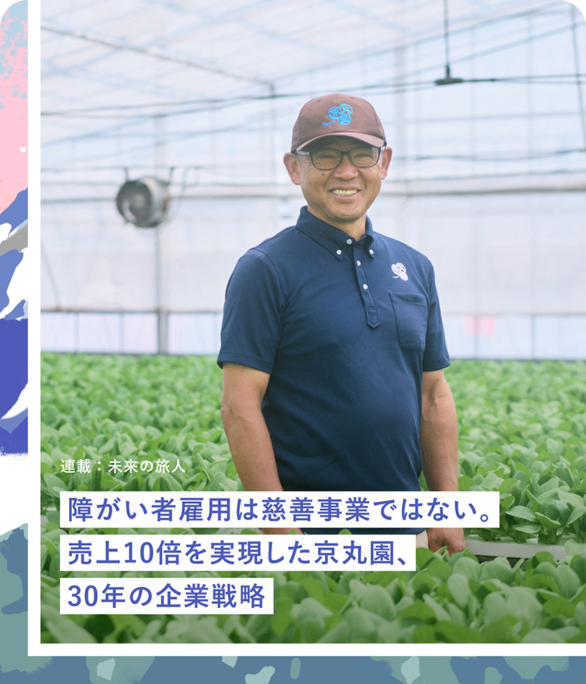連載：未来の旅人：障がい者雇用は慈善事業ではない。売上10倍を実現した京丸園、30年の企業戦略 京丸園株式会社 代表取締役 鈴木厚志さん