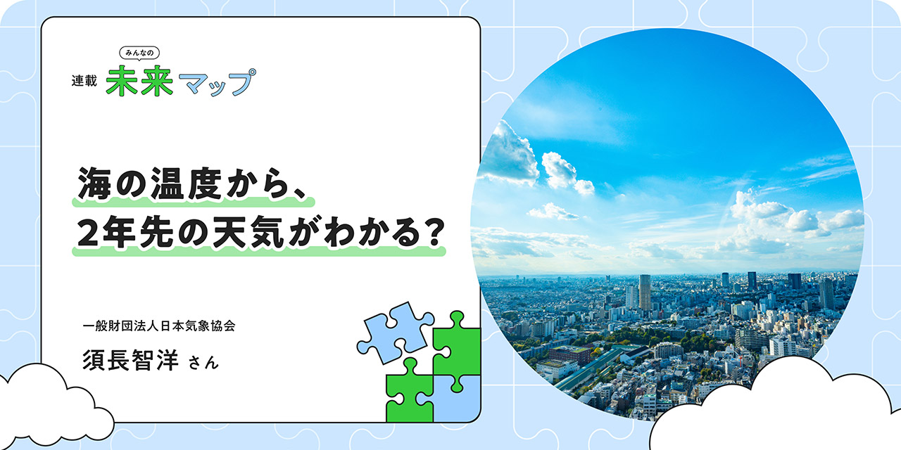 連載：みんなの未来マップ 海の温度が、2年先の未来を教えてくれる。気象データが守る、「当たり前」のサステナブルな日常 日本気象協会 須長智洋さん