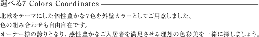 選べる7 Colors Coordinates 北欧をテーマにした個性豊かな7色を外壁カラーとしてご用意しました。色の組み合わせも自由自在です。オーナー様の誇りとなり、感性豊かなご入居者を満足させる理想の色彩美を一緒に探しましょう。