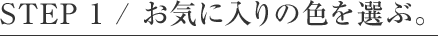 STEP 1 / お気に入りの色を選ぶ。