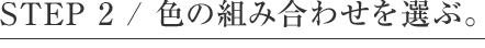 STEP 2 / 色の組み合わせを選ぶ。