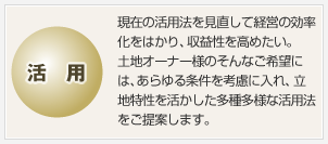 活用　現在の活用法を見直して経営の効率化をはかり、収益性を高めたい。土地オーナー様のそんなご希望には、あらゆる条件を考慮に入れ、立地特性を活かした多種多様な活用法をご提案します。