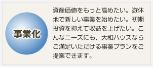 事業化　資産価値をもっと高めたい。遊休地で新しい事業を始めたい。初期投資を抑えて収益を上げたい。こんなニーズにも、大和ハウスならご満足いただける事業プランをご提案できます。