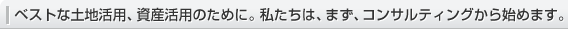 ベストな土地活用、資産活用のために。私たちは、まず、コンサルティングから始めます。