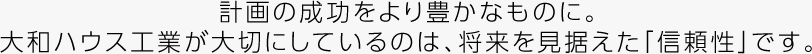 計画の成功をより豊かなものに。大和ハウス工業が大切にしているのは、将来を見据えた「信頼性」です。