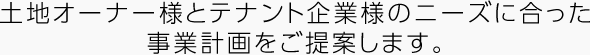 土地オーナー様とテナント企業様のニーズに合った事業計画をご提案します。