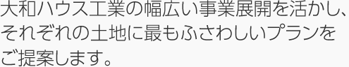 大和ハウス工業の幅広い事業展開を活かし、それぞれの土地に最もふさわしいプランをご提案します。