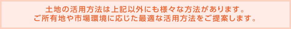 土地の活用方法は上記以外にも様々な方法があります。ご所有地や市場環境に応じた最適な活用方法をご提案します。