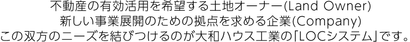不動産の有効活用を希望する土地オーナー(Land Owner)新しい事業展開のための拠点を求める企業(Company)この双方のニーズを結びつけるのが大和ハウス工業の「LOCシステム」です。
