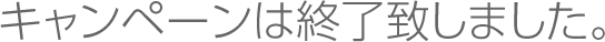 キャンペーンは終了いたしました。